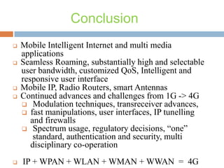 Conclusion









Mobile Intelligent Internet and multi media
applications
Seamless Roaming, substantially high and selectable
user bandwidth, customized QoS, Intelligent and
responsive user interface
Mobile IP, Radio Routers, smart Antennas
Continued advances and challenges from 1G -> 4G
 Modulation techniques, transreceiver advances,
 fast manipulations, user interfaces, IP tunelling
and firewalls
 Spectrum usage, regulatory decisions, “one”
standard, authentication and security, multi
disciplinary co-operation
IP + WPAN + WLAN + WMAN + WWAN = 4G

 
