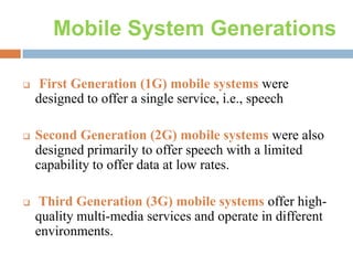 Mobile System Generations


First Generation (1G) mobile systems were
designed to offer a single service, i.e., speech



Second Generation (2G) mobile systems were also
designed primarily to offer speech with a limited
capability to offer data at low rates.



Third Generation (3G) mobile systems offer highquality multi-media services and operate in different
environments.

 