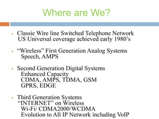 Where are We?




Classic Wire line Switched Telephone Network
US Universal coverage achieved early 1980’s
“Wireless” First Generation Analog Systems
Speech, AMPS



Second Generation Digital Systems
Enhanced Capacity
CDMA, AMPS, TDMA, GSM
GPRS, EDGE



Third Generation Systems
“INTERNET” on Wireless
Wi-Fi/ CDMA2000/WCDMA
Evolution to All IP Network including VoIP

 