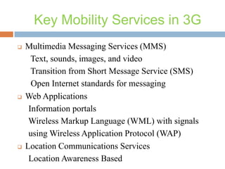 Key Mobility Services in 3G






Multimedia Messaging Services (MMS)
Text, sounds, images, and video
Transition from Short Message Service (SMS)
Open Internet standards for messaging
Web Applications
Information portals
Wireless Markup Language (WML) with signals
using Wireless Application Protocol (WAP)
Location Communications Services
Location Awareness Based

 