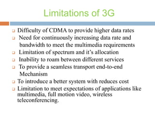Limitations of 3G











Difficulty of CDMA to provide higher data rates
Need for continuously increasing data rate and
bandwidth to meet the multimedia requirements
Limitation of spectrum and it’s allocation
Inability to roam between different services
To provide a seamless transport end-to-end
Mechanism
To introduce a better system with reduces cost
Limitation to meet expectations of applications like
multimedia, full motion video, wireless
teleconferencing.

 