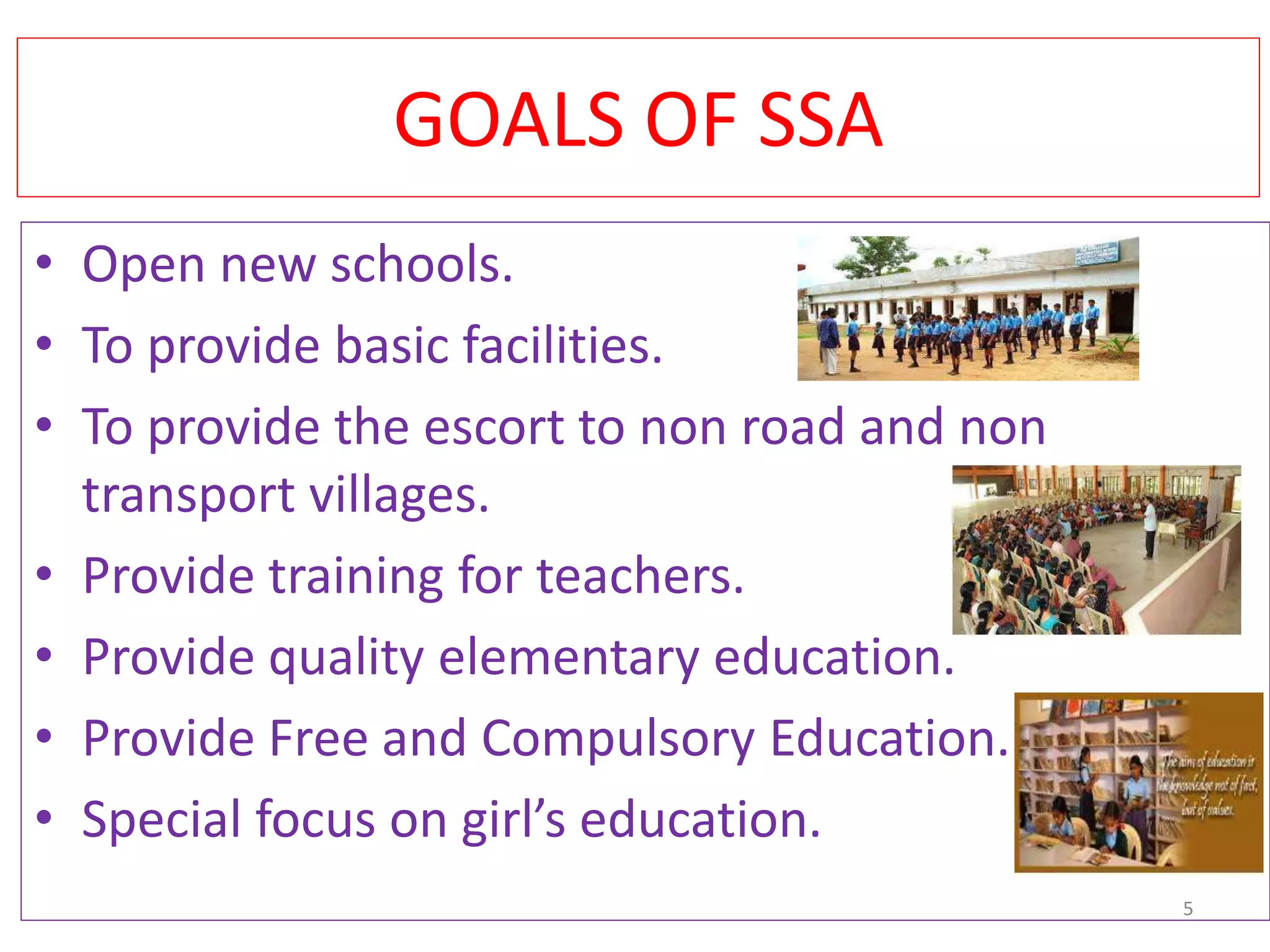 GOALS OF SSA
• Open new schools.
• To provide basic facilities.
• To provide the escort to non road and non
transport villages.
• Provide training for teachers.
• Provide quality elementary education.
• Provide Free and Compulsory Education.
• Special focus on girl’s education.
5
 