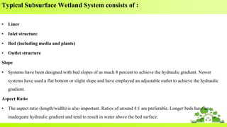 Typical Subsurface Wetland System consists of :
• Liner
• Inlet structure
• Bed (including media and plants)
• Outlet structure
Slope
• Systems have been designed with bed slopes of as much 8 percent to achieve the hydraulic gradient. Newer
systems have used a flat bottom or slight slope and have employed an adjustable outlet to achieve the hydraulic
gradient.
Aspect Ratio
• The aspect ratio (length/width) is also important. Ratios of around 4:1 are preferable. Longer beds have an
inadequate hydraulic gradient and tend to result in water above the bed surface.
 