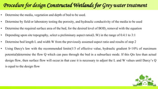 Procedure for design Constructed Wetlands for Grey water treatment
• Determine the media, vegetation and depth of bed to be used.
• Determine by field or laboratory testing the porosity, and hydraulic conductivity of the media to be used
• Determine the required surface area of the bed, for the desired level of BOD5 removal with the equation
• Depending upon site topography, select a preliminary aspect ratio(L:W) in the range of 0.4:1 to 3:1
• Determine bed length L and width W from the previously assumed aspect ratio and results of step 2
• Using Darcy's law with the recommended limits(1/3 of effective value, hydraulic gradient S<10% of maximum
potential)determine the flow Q which can pass through the bed in a subsurface mode. If this Qis less than actual
design flow, then surface flow will occur.in that case it is necessary to adjust the L and W values until Darcy’s Q
is equal to the design flow
 