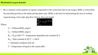 Biochemical oxygen demand
• It is a measure of the quantity of organic compounds in the wastewater that tie up oxygen. BOD5 is removed by
the microbial growth on the media and the plant roots. BOD5 is the basis for determining the area of wetland
required using a first order plug flow (first in, first out) model.
Where,
Ce = Effluent BOD5 (mg/L)
Co = Influent BOD5 (mg/L)
KT = K20(1.06)(T-20) = Temperature dependent rate constant (d-1)
K20 = Rate constant at 200 C = 1.04 d-1
t = Hydraulic residence time (d)
T = Temperature of liquid in the system (BC)
 tK
o
e T
e
C
C 

 