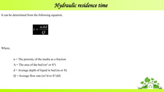 Hydraulic residence time
Q
nAd
t 
It can be determined from the following equation,
Where,
n = The porosity of the media as a fraction
A = The area of the bed (m2 or ft2)
d = Average depth of liquid in bed (m or ft)
Q = Average flow rate (m3/d or ft3/d)S
 
