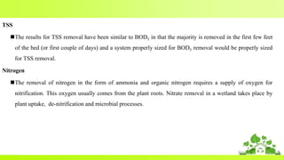 TSS
The results for TSS removal have been similar to BOD5 in that the majority is removed in the first few feet
of the bed (or first couple of days) and a system properly sized for BOD5 removal would be properly sized
for TSS removal.
Nitrogen
The removal of nitrogen in the form of ammonia and organic nitrogen requires a supply of oxygen for
nitrification. This oxygen usually comes from the plant roots. Nitrate removal in a wetland takes place by
plant uptake, de-nitrification and microbial processes.
 