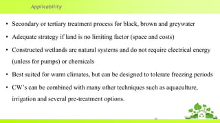 • Secondary or tertiary treatment process for black, brown and greywater
• Adequate strategy if land is no limiting factor (space and costs)
• Constructed wetlands are natural systems and do not require electrical energy
(unless for pumps) or chemicals
• Best suited for warm climates, but can be designed to tolerate freezing periods
• CW’s can be combined with many other techniques such as aquaculture,
irrigation and several pre-treatment options.
40
Applicability
 