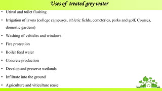 Uses of treated grey water
• Urinal and toilet flushing
• Irrigation of lawns (college campuses, athletic fields, cemeteries, parks and golf, Courses,
domestic gardens)
• Washing of vehicles and windows
• Fire protection
• Boiler feed water
• Concrete production
• Develop and preserve wetlands
• Infiltrate into the ground
• Agriculture and viticulture reuse
 