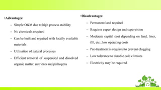 42
•Advantages:
– Simple O&M due to high process stability
– No chemicals required
– Can be built and repaired with locally available
materials
– Utilisation of natural processes
– Efficient removal of suspended and dissolved
organic matter, nutrients and pathogens
•Disadvantages:
– Permanent land required
– Requires expert design and supervision
– Moderate capital cost depending on land, liner,
fill, etc.; low operating costs
– Pre-treatment is required to prevent clogging
– Low tolerance to durable cold climates
– Electricity may be required
 