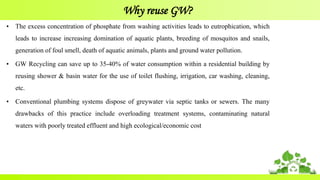 Why reuse GW?
• The excess concentration of phosphate from washing activities leads to eutrophication, which
leads to increase increasing domination of aquatic plants, breeding of mosquitos and snails,
generation of foul smell, death of aquatic animals, plants and ground water pollution.
• GW Recycling can save up to 35-40% of water consumption within a residential building by
reusing shower & basin water for the use of toilet flushing, irrigation, car washing, cleaning,
etc.
• Conventional plumbing systems dispose of greywater via septic tanks or sewers. The many
drawbacks of this practice include overloading treatment systems, contaminating natural
waters with poorly treated effluent and high ecological/economic cost
 