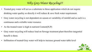 Why Grey Water Recycling??
• Treated grey water will act as a substitute to those application which do not require
drinking water quality so directly it will reduce & save fresh water requirement.
• Grey water recycling is not dependent on season or variability of rainfall and as such is a
continuous and a reliable water resource.
• As the treated water is high in nutrient Content(N,P)
• Grey water recycling will reduce load on Sewage treatment plant therefore tangential
benefit is there.
• Infiltration of treated Grey water will help to increase ground water table level
 