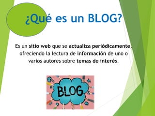 ¿Qué es un BLOG?
Es un sitio web que se actualiza periódicamente,
ofreciendo la lectura de información de uno o
varios autores sobre temas de interés.
 