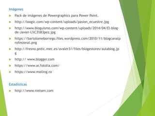 Imágenes
 Pack de imágenes de Powergraphics para Power Point.
 http://loogic.com/wp-content/uploads/pasion_ecuestre.jpg
 http://www.bloguismo.com/wp-content/uploads/2014/04/El-blog-
de-Javier-L%C3%B3pez.jpg
 https://bartolomeborrego.files.wordpress.com/2010/11/blogcanalp
rofesional.png
 http://fresno.pntic.mec.es/avaler3//files/blogestores/aulablog.jp
g
 http:// www.blogger.com
 https://www.ar.fotolia.com/
 https://www.mailing.ro
Estadísticas
 http://www.nielsen.com
 