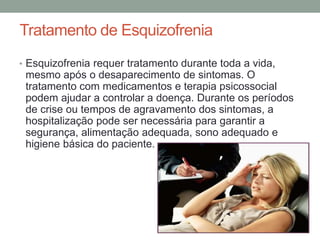 Tratamento de Esquizofrenia
• Esquizofrenia requer tratamento durante toda a vida,
mesmo após o desaparecimento de sintomas. O
tratamento com medicamentos e terapia psicossocial
podem ajudar a controlar a doença. Durante os períodos
de crise ou tempos de agravamento dos sintomas, a
hospitalização pode ser necessária para garantir a
segurança, alimentação adequada, sono adequado e
higiene básica do paciente.
 