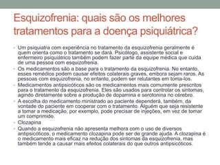 Esquizofrenia: quais são os melhores
tratamentos para a doença psiquiátrica?
• Um psiquiatra com experiência no tratamento da esquizofrenia geralmente é
quem orienta como o tratamento se dará. Psicólogo, assistente social e
enfermeiro psiquiátrico também podem fazer parte da equipe médica que cuida
de uma pessoa com esquizofrenia.
• Os medicamentos são a base para o tratamento da esquizofrenia. No entanto,
esses remédios podem causar efeitos colaterais graves, embora sejam raros. As
pessoas com esquizofrenia, no entanto, podem ser relutantes em toma-los.
• Medicamentos antipsicóticos são os medicamentos mais comumente prescritos
para o tratamento da esquizofrenia. Eles são usados para controlar os sintomas,
agindo diretamente sobre a produção de dopamina e serotonina no cérebro.
• A escolha do medicamento ministrado ao paciente dependerá, também, da
vontade do paciente em cooperar com o tratamento. Alguém que seja resistente
a tomar a medicação, por exemplo, pode precisar de injeções, em vez de tomar
um comprimido.
• Clozapina
• Quando a esquizofrenia não apresenta melhora com o uso de diversos
antipsicóticos, o medicamento clozapina pode ser de grande ajuda. A clozapina é
o medicamento mais eficaz na redução dos sintomas da esquizofrenia, mas
também tende a causar mais efeitos colaterais do que outros antipsicóticos.
 