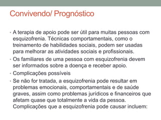 Convivendo/ Prognóstico
• A terapia de apoio pode ser útil para muitas pessoas com
esquizofrenia. Técnicas comportamentais, como o
treinamento de habilidades sociais, podem ser usadas
para melhorar as atividades sociais e profissionais.
• Os familiares de uma pessoa com esquizofrenia devem
ser informados sobre a doença e receber apoio.
• Complicações possíveis
• Se não for tratada, a esquizofrenia pode resultar em
problemas emocionais, comportamentais e de saúde
graves, assim como problemas jurídicos e financeiros que
afetam quase que totalmente a vida da pessoa.
Complicações que a esquizofrenia pode causar incluem:
 