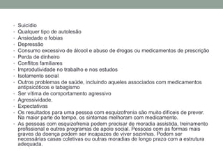 • Suicídio
• Qualquer tipo de autolesão
• Ansiedade e fobias
• Depressão
• Consumo excessivo de álcool e abuso de drogas ou medicamentos de prescrição
• Perda de dinheiro
• Conflitos familiares
• Improdutividade no trabalho e nos estudos
• Isolamento social
• Outros problemas de saúde, incluindo aqueles associados com medicamentos
antipsicóticos e tabagismo
• Ser vítima de comportamento agressivo
• Agressividade.
• Expectativas
• Os resultados para uma pessoa com esquizofrenia são muito difíceis de prever.
Na maior parte do tempo, os sintomas melhoram com medicamento.
• As pessoas com esquizofrenia podem precisar de moradia assistida, treinamento
profissional e outros programas de apoio social. Pessoas com as formas mais
graves da doença podem ser incapazes de viver sozinhas. Podem ser
necessárias casas coletivas ou outras moradias de longo prazo com a estrutura
adequada.
 