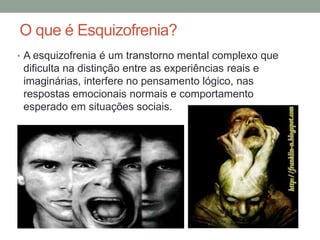 O que é Esquizofrenia?
• A esquizofrenia é um transtorno mental complexo que
dificulta na distinção entre as experiências reais e
imaginárias, interfere no pensamento lógico, nas
respostas emocionais normais e comportamento
esperado em situações sociais.
 