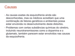 Causas
• As causas exatas da esquizofrenia ainda são
desconhecidas, mas os médicos acreditam que uma
combinação de fatores genéticos e ambientais possa
estar envolvida no desenvolvimento deste distúrbio.
• Problemas com certas substâncias químicas do cérebro,
incluindo neurotransmissores como a dopamina e o
glutamato, também parecem estar envolvidos nas causas
da esquizofrenia.
 