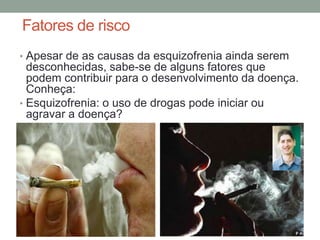 Fatores de risco
• Apesar de as causas da esquizofrenia ainda serem
desconhecidas, sabe-se de alguns fatores que
podem contribuir para o desenvolvimento da doença.
Conheça:
• Esquizofrenia: o uso de drogas pode iniciar ou
agravar a doença?
 