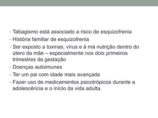 • Tabagismo está associado a risco de esquizofrenia
• História familiar de esquizofrenia
• Ser exposto a toxinas, vírus e à má nutrição dentro do
útero da mãe – especialmente nos dois primeiros
trimestres da gestação
• Doenças autoimunes
• Ter um pai com idade mais avançada
• Fazer uso de medicamentos psicotrópicos durante a
adolescência e o início da vida adulta.
 