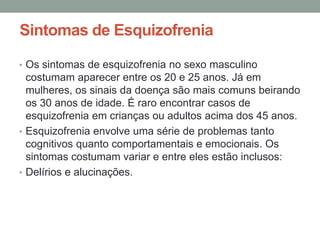 Sintomas de Esquizofrenia
• Os sintomas de esquizofrenia no sexo masculino
costumam aparecer entre os 20 e 25 anos. Já em
mulheres, os sinais da doença são mais comuns beirando
os 30 anos de idade. É raro encontrar casos de
esquizofrenia em crianças ou adultos acima dos 45 anos.
• Esquizofrenia envolve uma série de problemas tanto
cognitivos quanto comportamentais e emocionais. Os
sintomas costumam variar e entre eles estão inclusos:
• Delírios e alucinações.
 