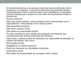 • O comportamento de uma pessoa com esse tipo de disfunção não é
focado em um objetivo, o que torna difícil para ela executar tarefas.
Comportamento motor anormal pode incluir resistência a instruções,
postura inadequada e bizarra ou uma série de movimentos inúteis e
excessivos.
• Outros sintomas
• Além dos sinais citados, outros parecem estar relacionados com a
esquizofrenia. Uma pessoa com a doença pode:
• Não aparentar emoções
• Não fazes contato visual
• Não alterar as expressões faciais
• Ter fala monótona e sem adição de quaisquer movimentos que
normalmente dão ênfase emocional ao discurso.
• Além disso, a pessoa pode ter reduzida sua capacidade de planejar ou
realizar atividades, tais como:
• Diminuição da fala
• Negligência na higiene pessoal
• Perda de interesse em atividades cotidianas
• Isolamento social
• Sensação de incapacidade de conseguir sentir prazer.
 