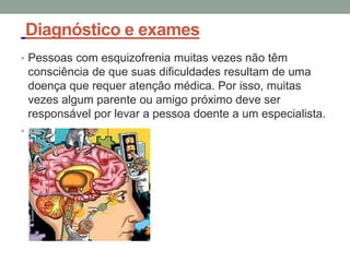 Diagnóstico e exames
• Pessoas com esquizofrenia muitas vezes não têm
consciência de que suas dificuldades resultam de uma
doença que requer atenção médica. Por isso, muitas
vezes algum parente ou amigo próximo deve ser
responsável por levar a pessoa doente a um especialista.
•
 
