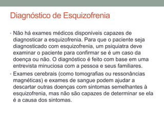 Diagnóstico de Esquizofrenia
• Não há exames médicos disponíveis capazes de
diagnosticar a esquizofrenia. Para que o paciente seja
diagnosticado com esquizofrenia, um psiquiatra deve
examinar o paciente para confirmar se é um caso da
doença ou não. O diagnóstico é feito com base em uma
entrevista minuciosa com a pessoa e seus familiares.
• Exames cerebrais (como tomografias ou ressonâncias
magnéticas) e exames de sangue podem ajudar a
descartar outras doenças com sintomas semelhantes à
esquizofrenia, mas não são capazes de determinar se ela
é a causa dos sintomas.
 