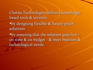 Chetna Technologies delivers knowledge-based tools & services by designing flexible & future-proof solutions by ensuring that the solution goes live – on time & on budget - & meet business & technological needs.