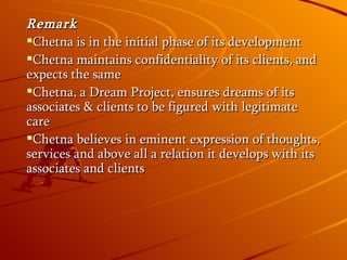 Remark Chetna is in the initial phase of its development Chetna maintains confidentiality of its clients, and expects the same Chetna, a Dream Project, ensures dreams of its associates & clients to be figured with legitimate care Chetna believes in eminent expression of thoughts, services and above all a relation it develops with its associates and clients