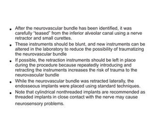 •
•

•
•

•

After the neurovascular bundle has been identified, it was
carefully “teased” from the inferior alveolar canal using a nerve
retractor and small curettes.
These instruments should be blunt, and new instruments can be
altered in the laboratory to reduce the possibility of traumatizing
the neurovascular bundle
If possible, the retraction instruments should be left in place
during the procedure because repeatedly introducing and
retracting the instruments increases the risk of trauma to the
neurovascular bundle
While the neurovascular bundle was retracted laterally, the
endosseous implants were placed using standard techniques.
Note that cylindrical nonthreaded implants are recommended as
threaded implants in close contact with the nerve may cause
neurosensory problems.

 