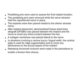 •
•
•
•
•
•
•

Paralleling pins were used to assess the final implant location.
The paralleling pins were removed while the nerve retractor
held the repositioned nerve in place.
The implants were then placed medial to the inferior alveolar
nerve.
After implant placement, demineralized freeze dried bone
allograft (DFDBA) was placed between the implant and the
nerve to avoid any direct contact between the two
A collagen membrane was placed lateral to the nerve
In situations involving a narrow bucco- lingual width, the cortical
plate is used for ridge augmentation and to cover any
dehiscence on the buccal aspect of the implant
Releasing horizontal incisions were made in the periosteum to
enable a tension-free closure.

 