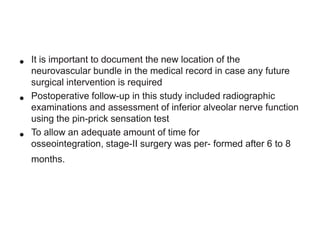 •
•

•

It is important to document the new location of the
neurovascular bundle in the medical record in case any future
surgical intervention is required
Postoperative follow-up in this study included radiographic
examinations and assessment of inferior alveolar nerve function
using the pin-prick sensation test
To allow an adequate amount of time for
osseointegration, stage-II surgery was per- formed after 6 to 8
months.

 
