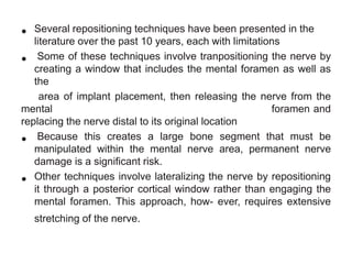 •

Several repositioning techniques have been presented in the
literature over the past 10 years, each with limitations
• Some of these techniques involve tranpositioning the nerve by
creating a window that includes the mental foramen as well as
the
area of implant placement, then releasing the nerve from the
mental
foramen and
replacing the nerve distal to its original location
Because this creates
bone segment that must be
• manipulated within the a large nerve area, permanent nerve
mental
damage is a significant risk.
• Other techniques involve lateralizing the nerve by repositioning
it through a posterior cortical window rather than engaging the
mental foramen. This approach, how- ever, requires extensive
stretching of the nerve.

 
