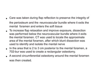 •
•

•

•

Care was taken during flap reflection to preserve the integrity of
the periosteum and the neurovascular bundle where it exits the
mental foramen and enters the soft tissue
To increase flap relaxation and improve exposure, dissection
was performed below the neurovascular bundle where it exits
the mental foramen. CT was used to locate the approximate
area of the mental foramen, after which blunt dissection was
used to identify and isolate the mental nerve
In the area that is 2 to 3 cm posterior to the mental foramen, a
702-bur was used to create a rectangular osteotomy.
A second circumferential osteotomy around the mental foramen
was then created.

 