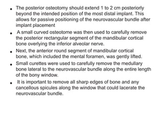 •
•
•
•
•

The posterior osteotomy should extend 1 to 2 cm posteriorly
beyond the intended position of the most distal implant. This
allows for passive positioning of the neurovascular bundle after
implant placement
A small curved osteotome was then used to carefully remove
the posterior rectangular segment of the mandibular cortical
bone overlying the inferior alveolar nerve.
Next, the anterior round segment of mandibular cortical
bone, which included the mental foramen, was gently lifted.
Small curettes were used to carefully remove the medullary
bone lateral to the neurovascular bundle along the entire length
of the bony window.
It is important to remove all sharp edges of bone and any
cancellous spicules along the window that could lacerate the
neurovascular bundle.

 