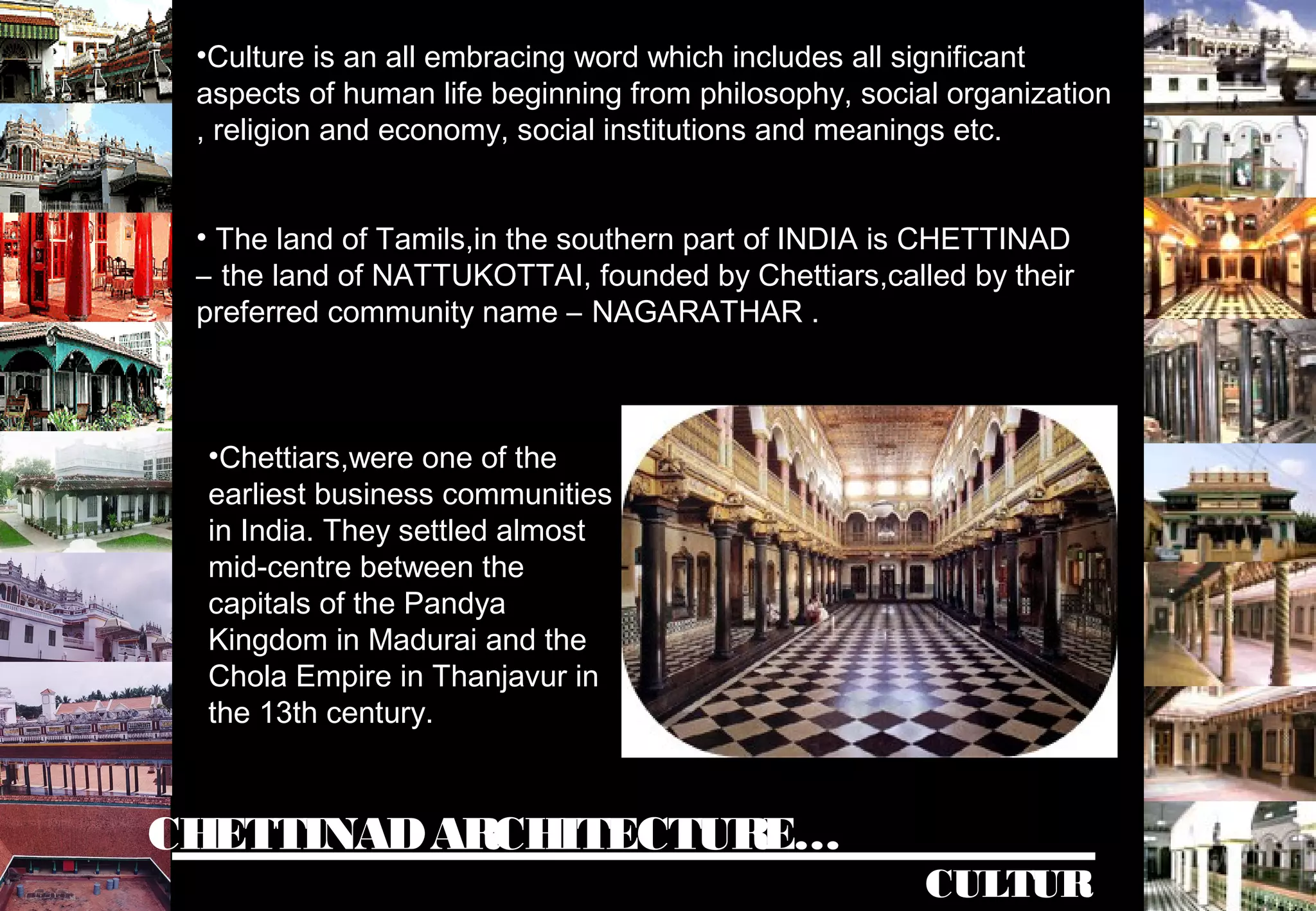 •Culture is an all embracing word which includes all significant
aspects of human life beginning from philosophy, social organization
, religion and economy, social institutions and meanings etc.
CHETTINADARCHITECTURE…
CULTUR
• The land of Tamils,in the southern part of INDIA is CHETTINAD
– the land of NATTUKOTTAI, founded by Chettiars,called by their
preferred community name – NAGARATHAR .
•Chettiars,were one of the
earliest business communities
in India. They settled almost
mid-centre between the
capitals of the Pandya
Kingdom in Madurai and the
Chola Empire in Thanjavur in
the 13th century.
 