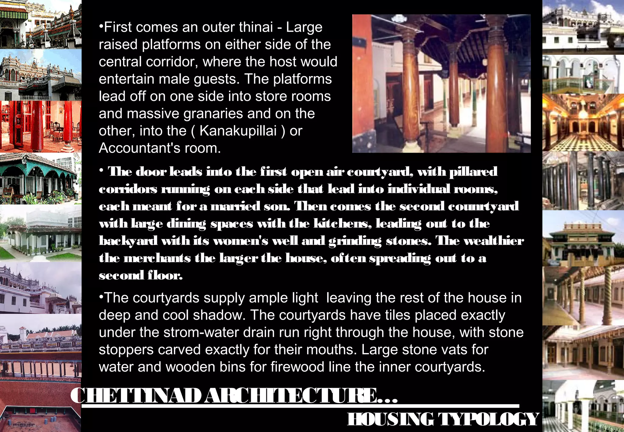 CHETTINADARCHITECTURE…
HOUSING TYPOLOGY
•First comes an outer thinai - Large
raised platforms on either side of the
central corridor, where the host would
entertain male guests. The platforms
lead off on one side into store rooms
and massive granaries and on the
other, into the ( Kanakupillai ) or
Accountant's room.
• The doorleads into the first open aircourtyard, with pillared
corridors running on each side that lead into individual rooms,
each meant fora married son. Then comes the second counrtyard
with large dining spaces with the kitchens, leading out to the
backyard with its women's well and grinding stones. The wealthier
the merchants the largerthe house, often spreading out to a
second floor.
•The courtyards supply ample light leaving the rest of the house in
deep and cool shadow. The courtyards have tiles placed exactly
under the strom-water drain run right through the house, with stone
stoppers carved exactly for their mouths. Large stone vats for
water and wooden bins for firewood line the inner courtyards.
 