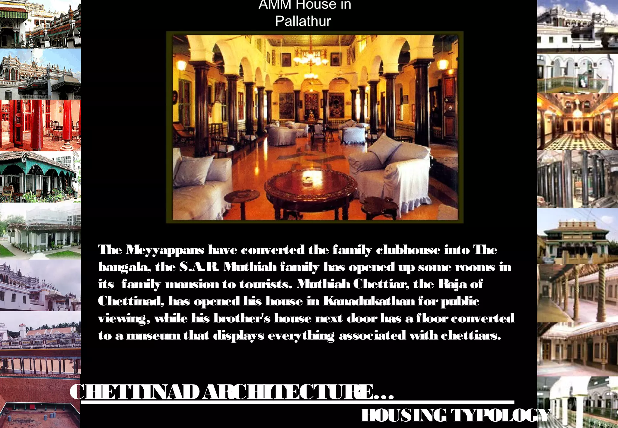 CHETTINADARCHITECTURE…
HOUSING TYPOLOGY
AMM House in
Pallathur
The Meyyappans have converted the family clubhouse into The
bangala, the S.A.R. Muthiah family has opened up some rooms in
its family mansion to tourists. Muthiah Chettiar, the Raja of
Chettinad, has opened his house in Kanadukathan forpublic
viewing, while his brother's house next doorhas a floorconverted
to a museumthat displays everything associated with chettiars.
 