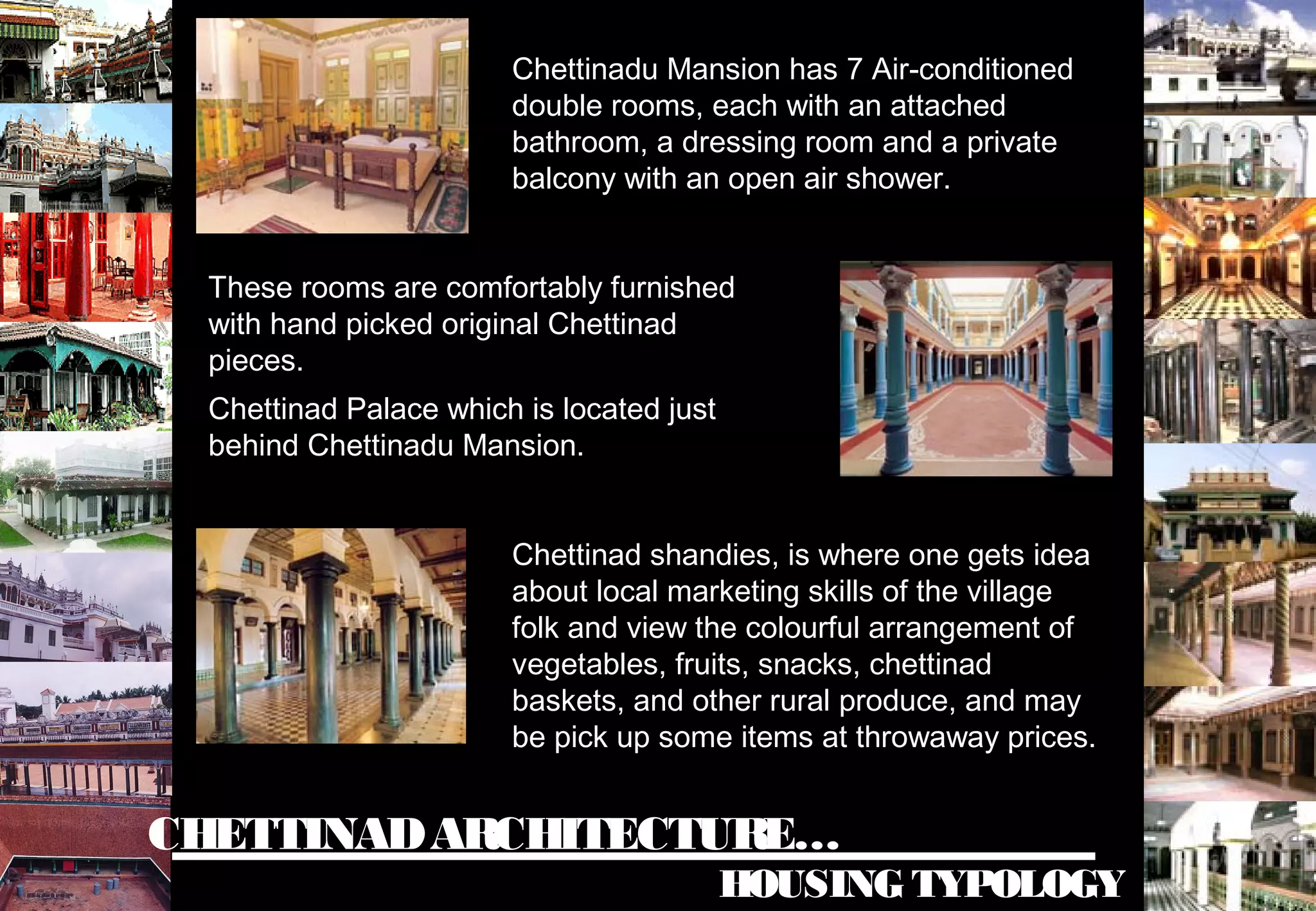 CHETTINADARCHITECTURE…
HOUSING TYPOLOGY
Chettinadu Mansion has 7 Air-conditioned
double rooms, each with an attached
bathroom, a dressing room and a private
balcony with an open air shower.
These rooms are comfortably furnished
with hand picked original Chettinad
pieces.
Chettinad Palace which is located just
behind Chettinadu Mansion.
Chettinad shandies, is where one gets idea
about local marketing skills of the village
folk and view the colourful arrangement of
vegetables, fruits, snacks, chettinad
baskets, and other rural produce, and may
be pick up some items at throwaway prices.
 