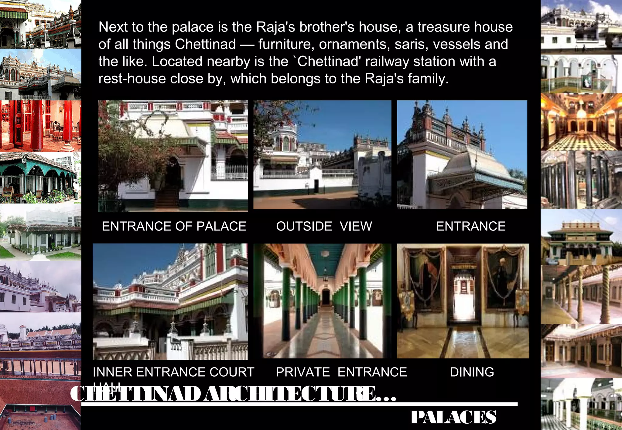 CHETTINADARCHITECTURE…
PALACES
Next to the palace is the Raja's brother's house, a treasure house
of all things Chettinad — furniture, ornaments, saris, vessels and
the like. Located nearby is the `Chettinad' railway station with a
rest-house close by, which belongs to the Raja's family.
ENTRANCE OF PALACE OUTSIDE VIEW ENTRANCE
INNER ENTRANCE COURT PRIVATE ENTRANCE DINING
HALL
 