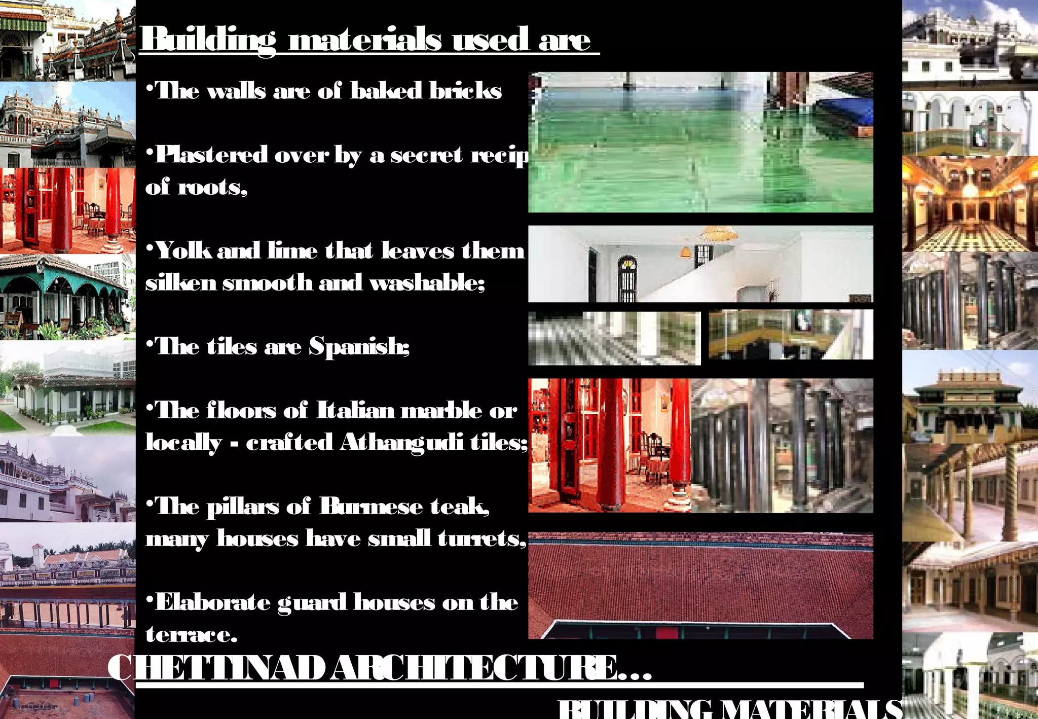 CHETTINADARCHITECTURE…
•The walls are of baked bricks
•Plastered overby a secret recipe
of roots,
•Yolkand lime that leaves them
silken smooth and washable;
•The tiles are Spanish;
•The floors of Italian marble or
locally - crafted Athangudi tiles;
•The pillars of Burmese teak,
many houses have small turrets,
•Elaborate guard houses on the
terrace.
Building materials used are
 