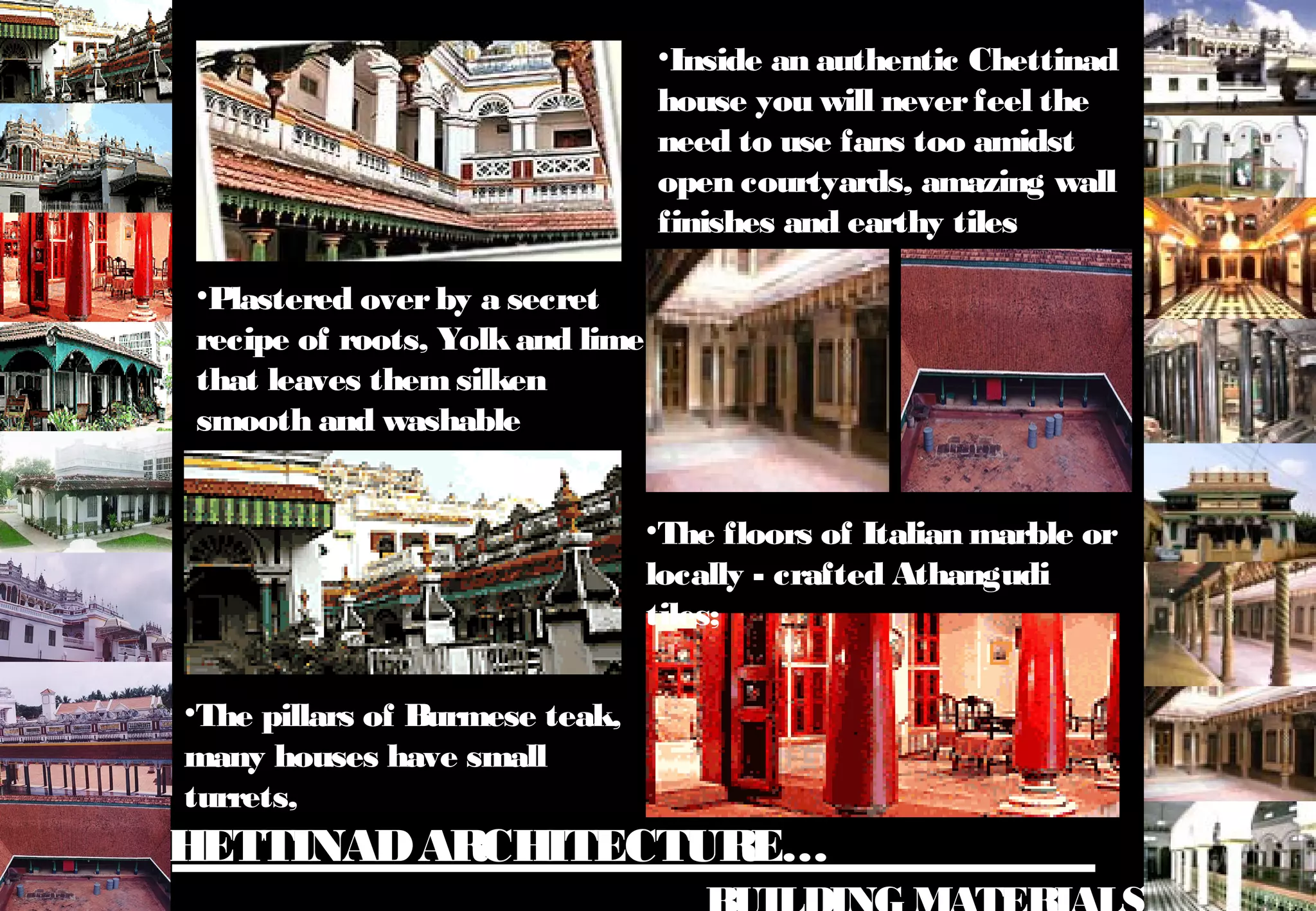 CHETTINADARCHITECTURE…
•Plastered overby a secret
recipe of roots, Yolkand lime
that leaves themsilken
smooth and washable
•Inside an authentic Chettinad
house you will neverfeel the
need to use fans too amidst
open courtyards, amazing wall
finishes and earthy tiles
•The floors of Italian marble or
locally - crafted Athangudi
tiles;
•The pillars of Burmese teak,
many houses have small
turrets,
 