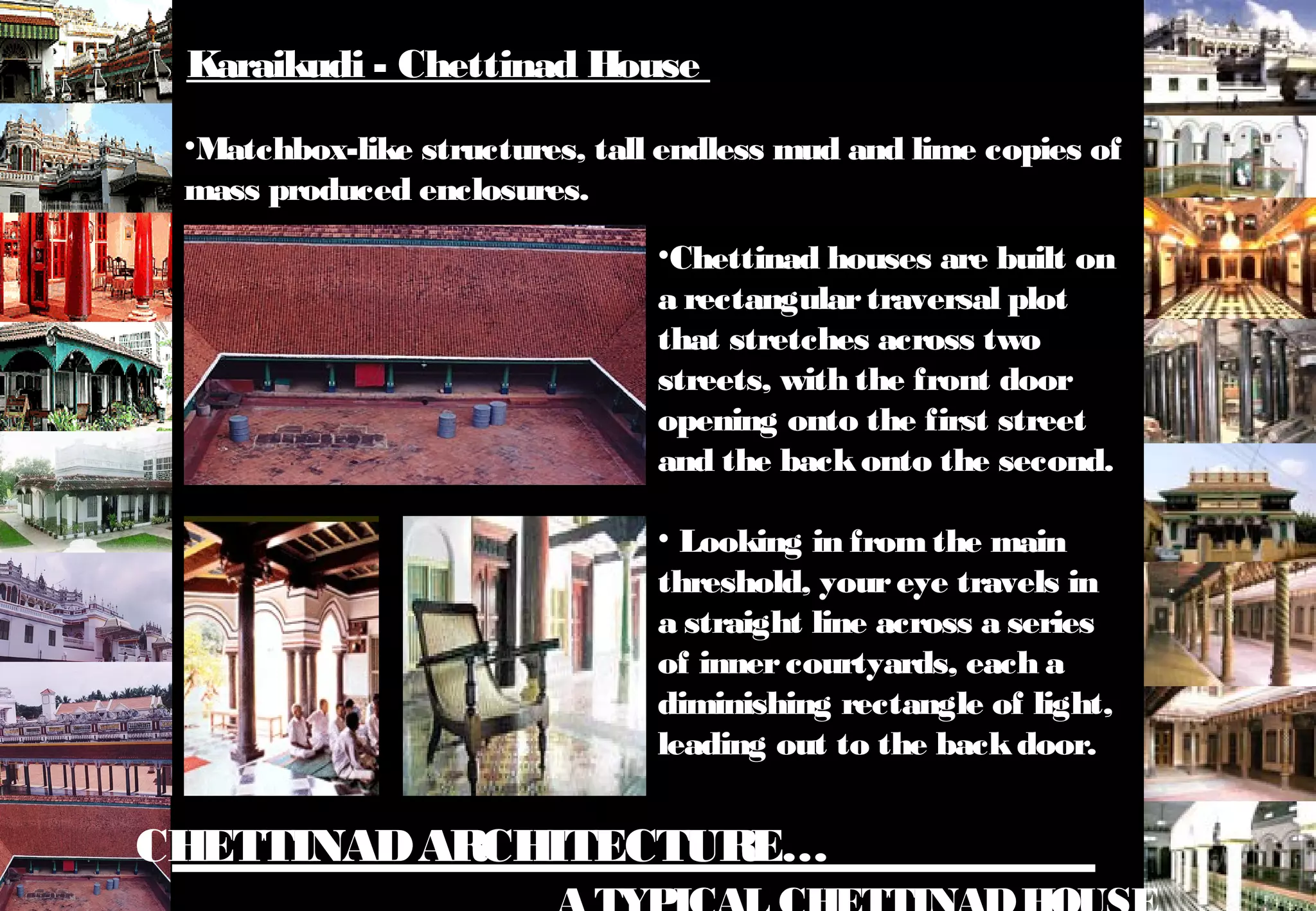 CHETTINADARCHITECTURE…
•Matchbox-like structures, tall endless mud and lime copies of
mass produced enclosures.
•Chettinad houses are built on
a rectangulartraversal plot
that stretches across two
streets, with the front door
opening onto the first street
and the backonto the second.
• Looking in fromthe main
threshold, youreye travels in
a straight line across a series
of innercourtyards, each a
diminishing rectangle of light,
leading out to the backdoor.
Karaikudi - Chettinad House
 