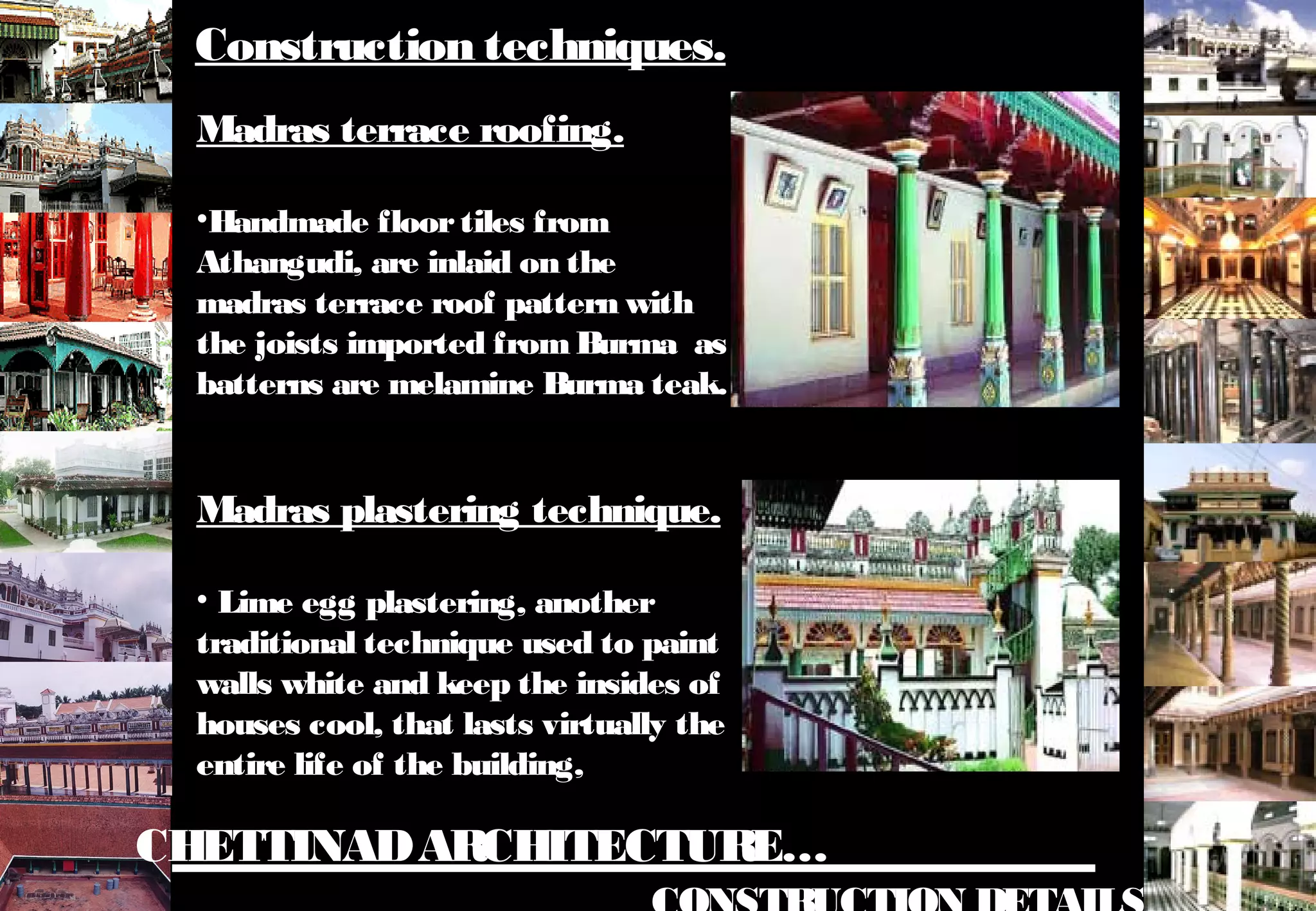 CHETTINADARCHITECTURE…
Madras terrace roofing.
•Handmade floortiles from
Athangudi, are inlaid on the
madras terrace roof pattern with
the joists imported fromBurma as
batterns are melamine Burma teak.
Madras plastering technique.
• Lime egg plastering, another
traditional technique used to paint
walls white and keep the insides of
houses cool, that lasts virtually the
entire life of the building,
Construction techniques.
 