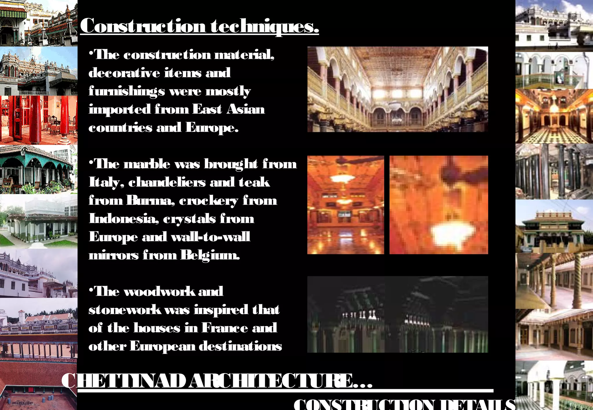 CHETTINADARCHITECTURE…
•The construction material,
decorative items and
furnishings were mostly
imported fromEast Asian
countries and Europe.
•The marble was brought from
Italy, chandeliers and teak
fromBurma, crockery from
Indonesia, crystals from
Europe and wall-to-wall
mirrors from Belgium.
•The woodworkand
stoneworkwas inspired that
of the houses in France and
otherEuropean destinations
Construction techniques.
 