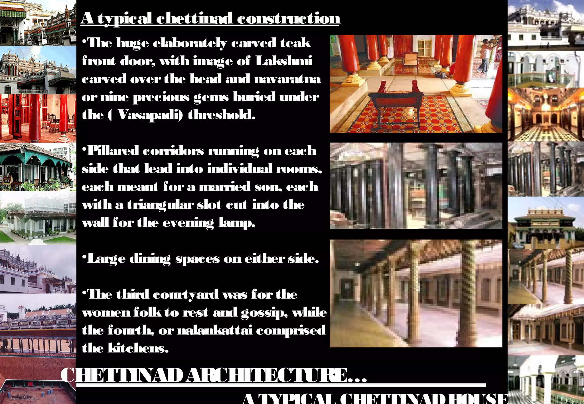 CHETTINADARCHITECTURE…
•The huge elaborately carved teak
front door, with image of Lakshmi
carved overthe head and navaratna
ornine precious gems buried under
the ( Vasapadi) threshold.
•Pillared corridors running on each
side that lead into individual rooms,
each meant fora married son, each
with a triangularslot cut into the
wall forthe evening lamp.
•Large dining spaces on eitherside.
•The third courtyard was forthe
women folkto rest and gossip, while
the fourth, ornalankattai comprised
the kitchens.
A typical chettinad construction
 