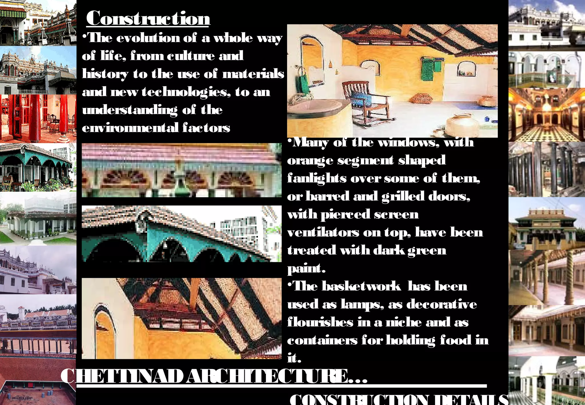 CHETTINADARCHITECTURE…
•The evolution of a whole way
of life, fromculture and
history to the use of materials
and new technologies, to an
understanding of the
environmental factors
Construction
•Many of the windows, with
orange segment shaped
fanlights oversome of them,
orbarred and grilled doors,
with pierced screen
ventilators on top, have been
treated with darkgreen
paint.
•The basketwork has been
used as lamps, as decorative
flourishes in a niche and as
containers forholding food in
it.
 